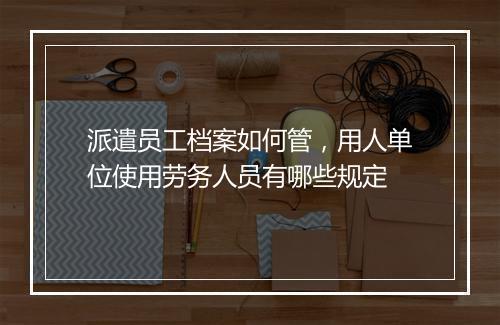 派遣员工档案如何管，用人单位使用劳务人员有哪些规定