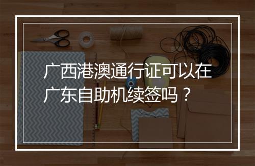 广西港澳通行证可以在广东自助机续签吗？
