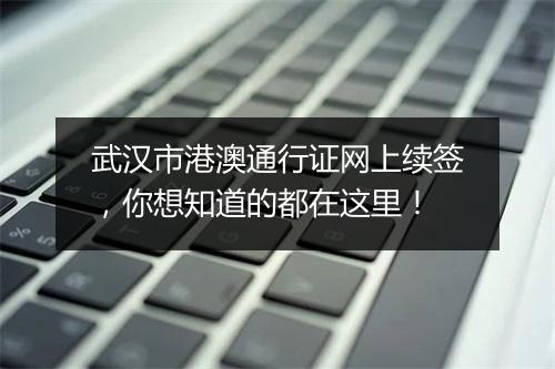 武汉市港澳通行证网上续签，你想知道的都在这里！