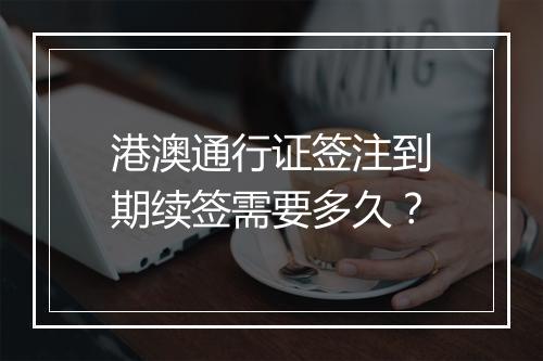 港澳通行证签注到期续签需要多久？