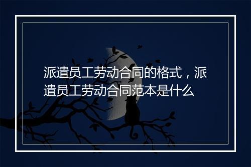 派遣员工劳动合同的格式，派遣员工劳动合同范本是什么