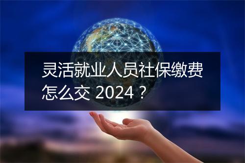 灵活就业人员社保缴费怎么交 2024？