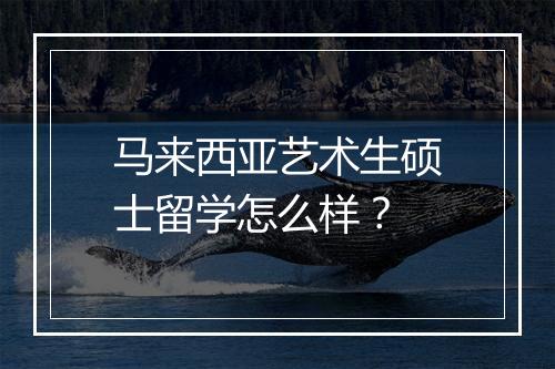 马来西亚艺术生硕士留学怎么样？