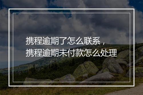 携程逾期了怎么联系 ,携程逾期未付款怎么处理