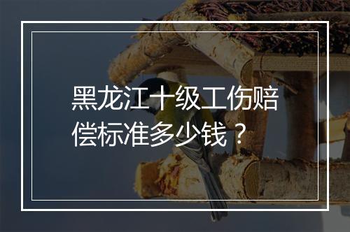 黑龙江十级工伤赔偿标准多少钱？
