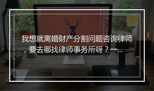 我想就离婚财产分割问题咨询律师，要去哪找律师事务所呀？一般当面咨询收费标准是多少