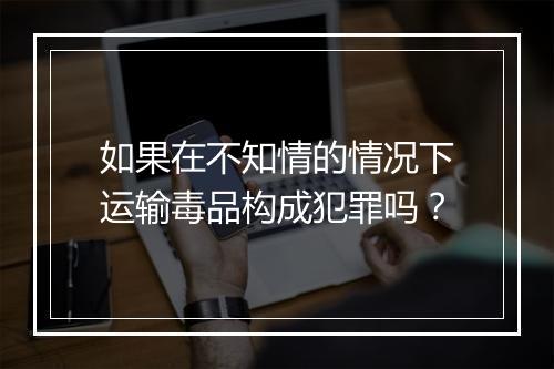 如果在不知情的情况下运输毒品构成犯罪吗？