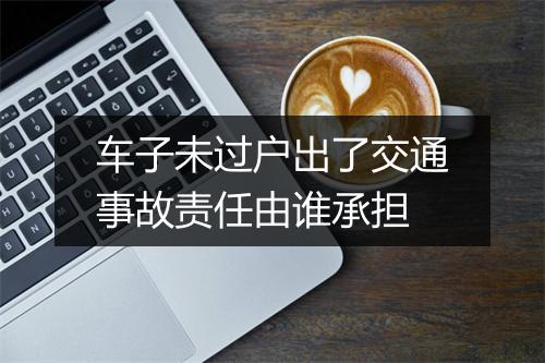 车子未过户出了交通事故责任由谁承担