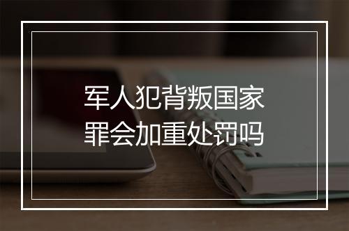 军人犯背叛国家罪会加重处罚吗