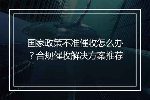国家政策不准催收怎么办？合规催收解决方案推荐