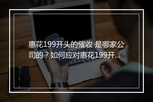 惠花199开头的催收 是哪家公司的？如何应对惠花199开头的催收
