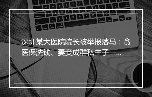 深圳某大医院院长被举报落马：贪医保洗钱、妻妾成群私生子一堆