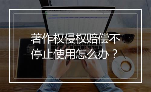 著作权侵权赔偿不停止使用怎么办？