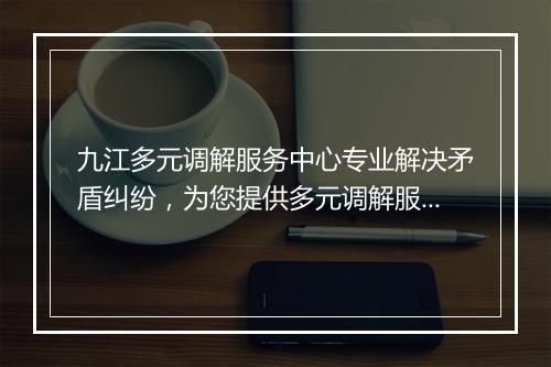 九江多元调解服务中心专业解决矛盾纠纷，为您提供多元调解服务
