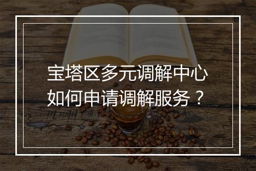 宝塔区多元调解中心如何申请调解服务？
