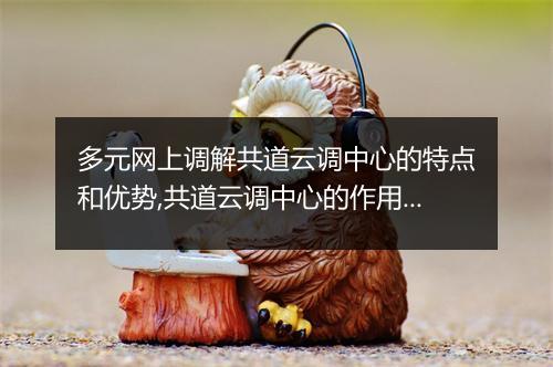 多元网上调解共道云调中心的特点和优势,共道云调中心的作用和意义