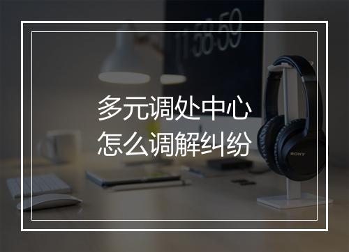多元调处中心怎么调解纠纷