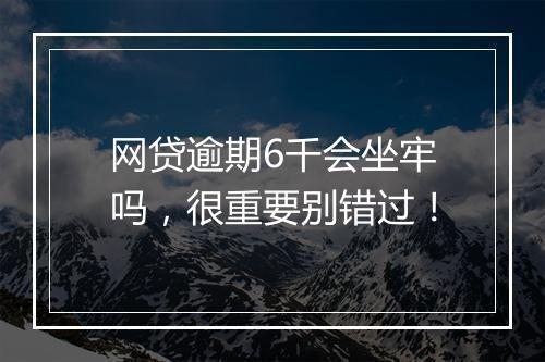 网贷逾期6千会坐牢吗，很重要别错过！