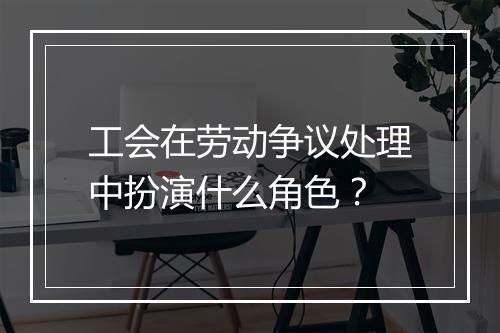 工会在劳动争议处理中扮演什么角色？