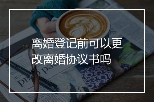 离婚登记前可以更改离婚协议书吗