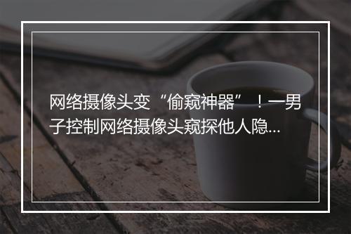 网络摄像头变“偷窥神器”！一男子控制网络摄像头窥探他人隐私被判刑