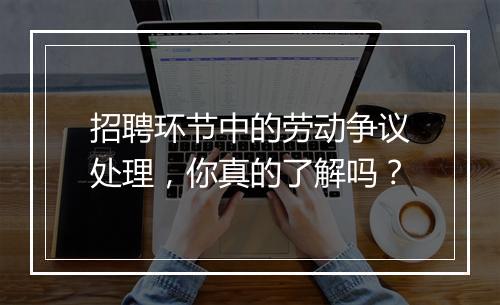 招聘环节中的劳动争议处理，你真的了解吗？