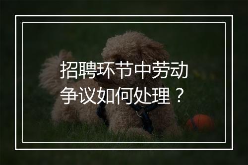 招聘环节中劳动争议如何处理？