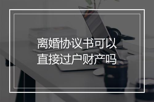离婚协议书可以直接过户财产吗