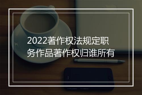2022著作权法规定职务作品著作权归谁所有