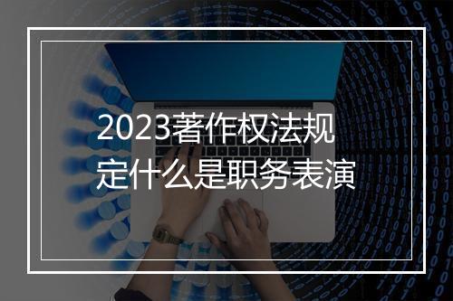 2023著作权法规定什么是职务表演