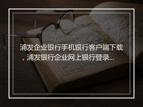 浦发企业银行手机银行客户端下载，浦发银行企业网上银行登录官网