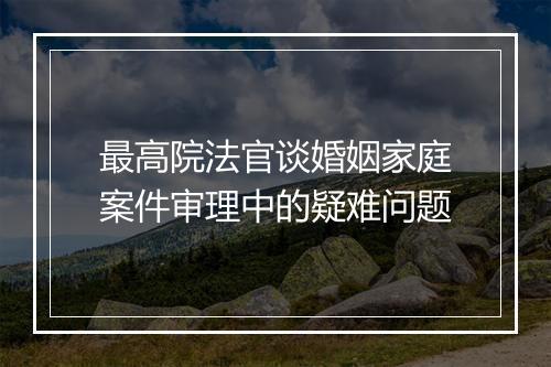 最高院法官谈婚姻家庭案件审理中的疑难问题