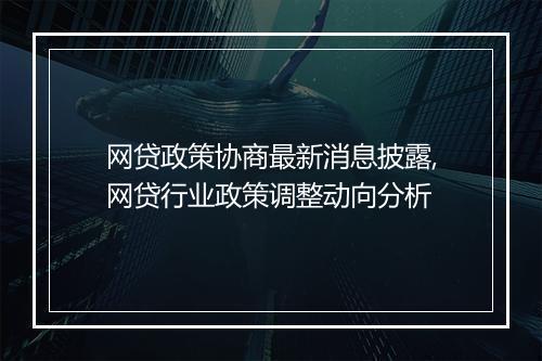 网贷政策协商最新消息披露,网贷行业政策调整动向分析