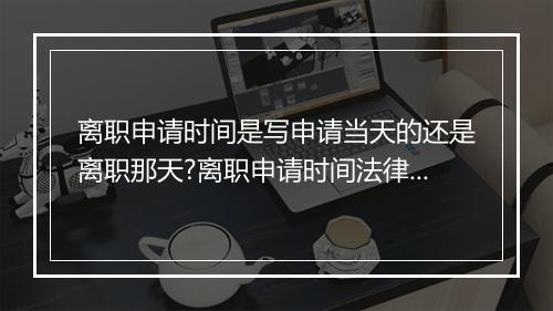 离职申请时间是写申请当天的还是离职那天?离职申请时间法律是怎么规定的