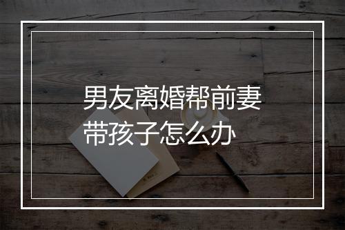 男友离婚帮前妻带孩子怎么办