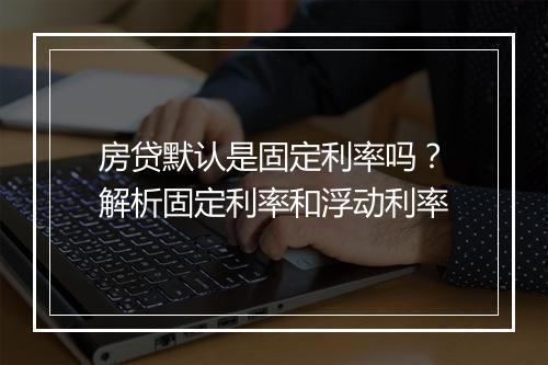 房贷默认是固定利率吗？解析固定利率和浮动利率