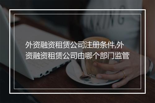 外资融资租赁公司注册条件,外资融资租赁公司由哪个部门监管