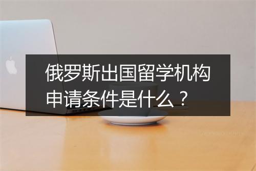 俄罗斯出国留学机构申请条件是什么？