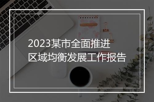 2023某市全面推进区域均衡发展工作报告