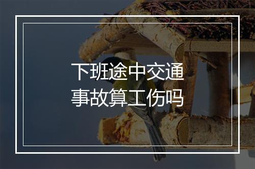下班途中交通事故算工伤吗