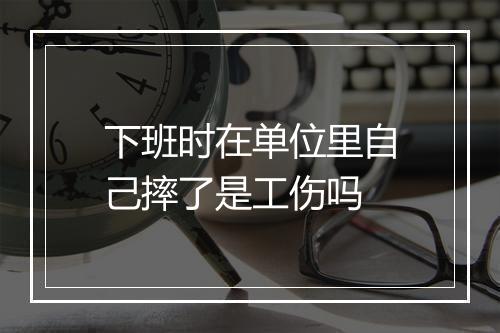 下班时在单位里自己摔了是工伤吗