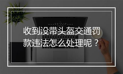 收到没带头盔交通罚款违法怎么处理呢？