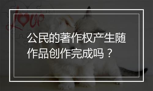 公民的著作权产生随作品创作完成吗？