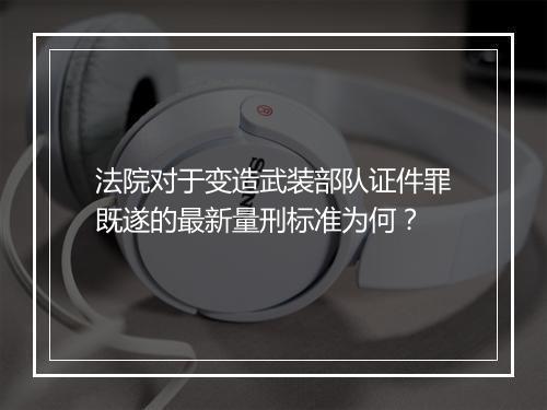 法院对于变造武装部队证件罪既遂的最新量刑标准为何？