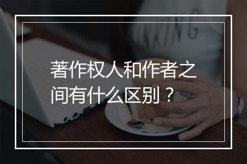 著作权人和作者之间有什么区别？
