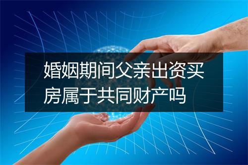 婚姻期间父亲出资买房属于共同财产吗