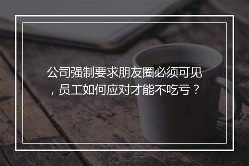 公司强制要求朋友圈必须可见，员工如何应对才能不吃亏？