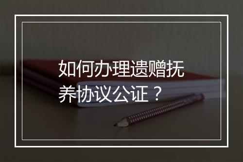 如何办理遗赠抚养协议公证？