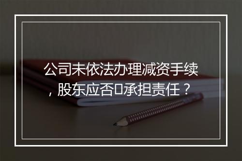 公司未依法办理减资手续，股东应否​承担责任？