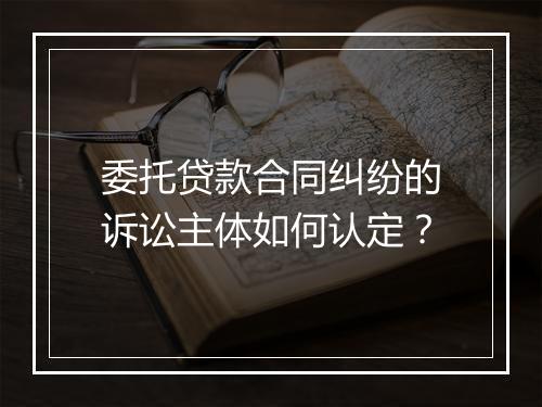 委托贷款合同纠纷的诉讼主体如何认定？